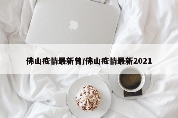 佛山疫情最新曾/佛山疫情最新2021