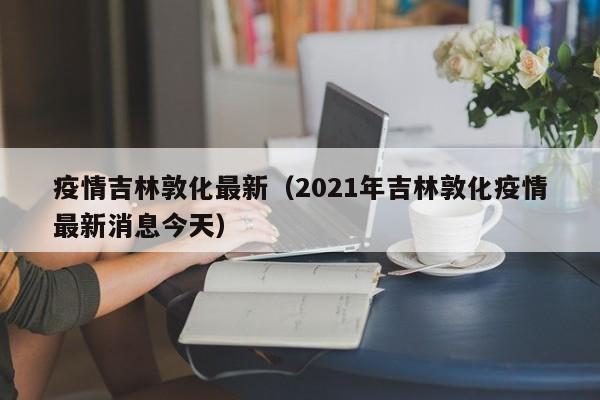 疫情吉林敦化最新(2021年吉林敦化疫情最新消息今天)