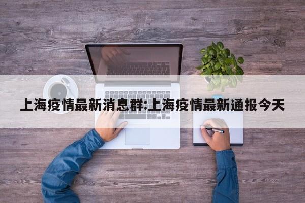 上海疫情最新消息群:上海疫情最新通报今天
