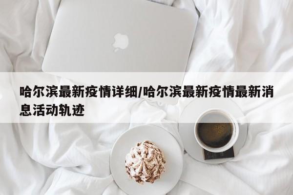 哈尔滨最新疫情详细/哈尔滨最新疫情最新消息活动轨迹