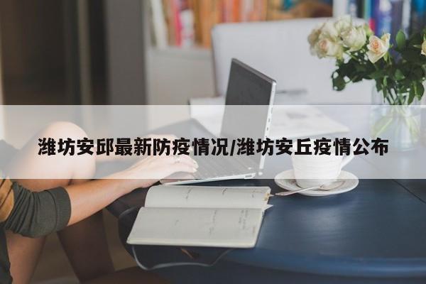 潍坊安邱最新防疫情况/潍坊安丘疫情公布