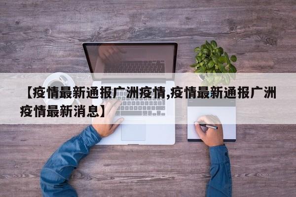 【疫情最新通报广洲疫情,疫情最新通报广洲疫情最新消息】