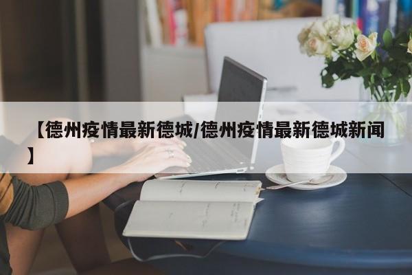 【德州疫情最新德城/德州疫情最新德城新闻】
